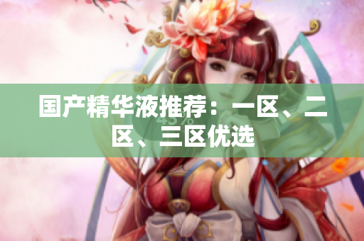 国产精华液推荐：一区、二区、三区优选