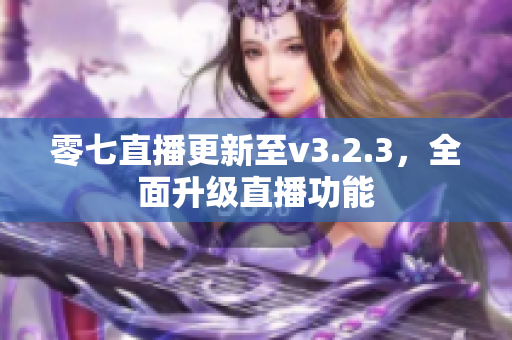 零七直播更新至v3.2.3，全面升级直播功能