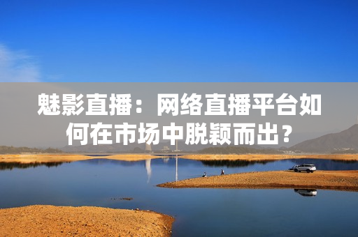 魅影直播：网络直播平台如何在市场中脱颖而出？