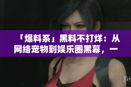 「爆料系」黑料不打烊：从网络宠物到娱乐圈黑幕，一网打尽！