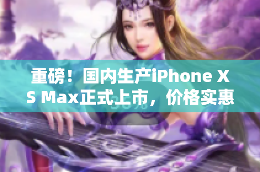 重磅！国内生产iPhone XS Max正式上市，价格实惠！