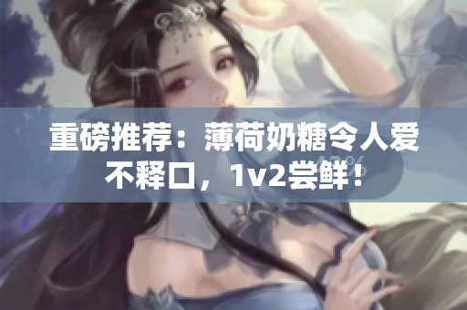 重磅推荐：薄荷奶糖令人爱不释口，1v2尝鲜！