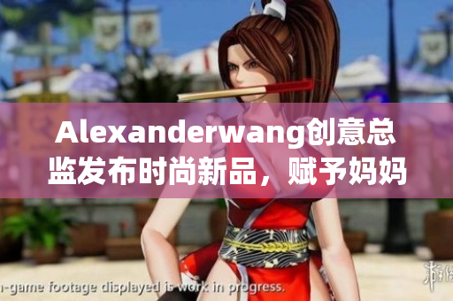 Alexanderwang创意总监发布时尚新品，赋予妈妈们时尚灵感