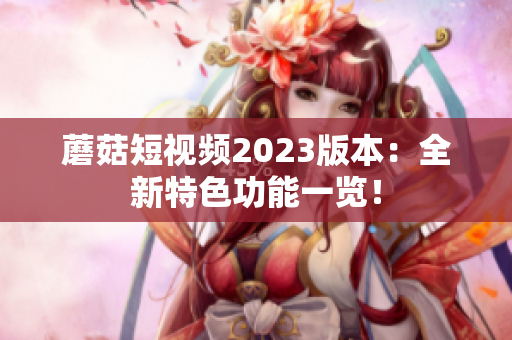 蘑菇短视频2023版本：全新特色功能一览！