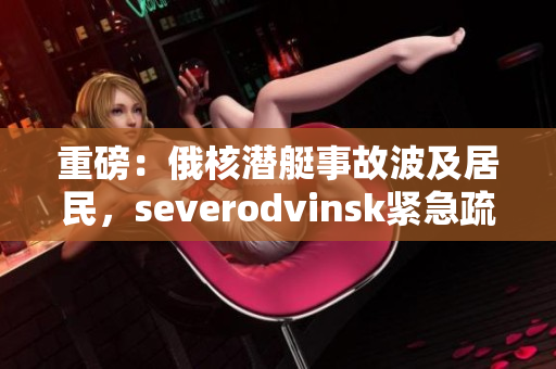 重磅：俄核潜艇事故波及居民，severodvinsk紧急疏散