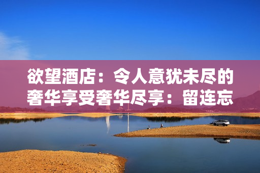 欲望酒店：令人意犹未尽的奢华享受奢华尽享：留连忘返的欲望酒店