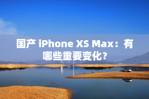 国产 iPhone XS Max：有哪些重要变化？