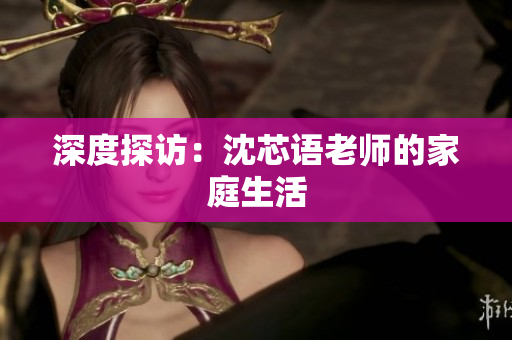 深度探访：沈芯语老师的家庭生活