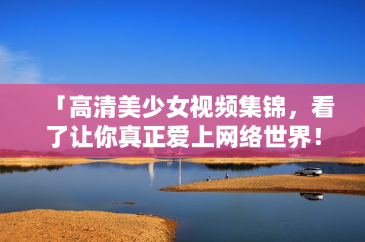 「高清美少女视频集锦，看了让你真正爱上网络世界！」