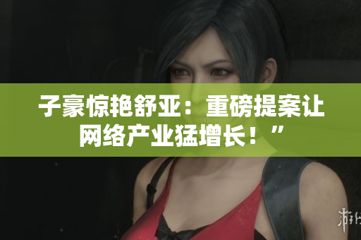 子豪惊艳舒亚：重磅提案让网络产业猛增长！”