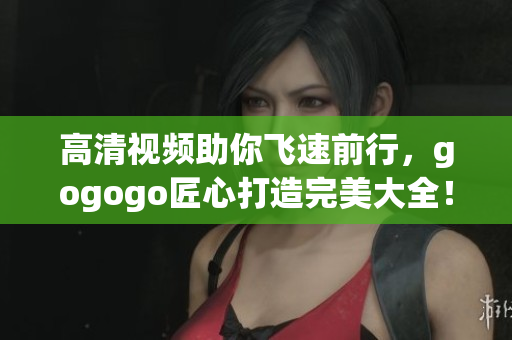 高清视频助你飞速前行，gogogo匠心打造完美大全！