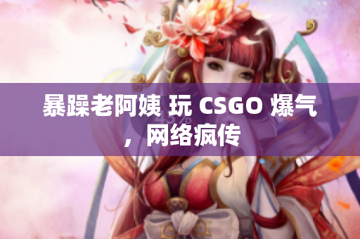 暴躁老阿姨 玩 CSGO 爆气，网络疯传