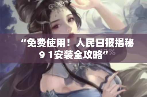 “免费使用！人民日报揭秘9 1安装全攻略”