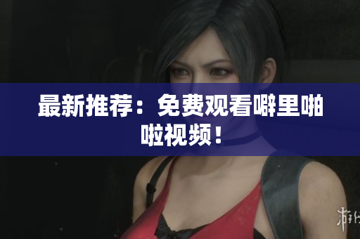 最新推荐：免费观看噼里啪啦视频！