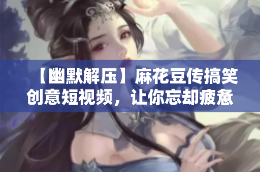 【幽默解压】麻花豆传搞笑创意短视频，让你忘却疲惫