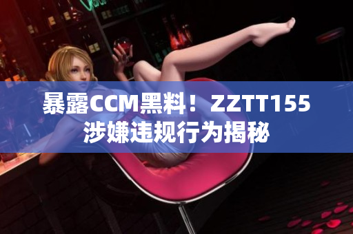 暴露CCM黑料！ZZTT155涉嫌违规行为揭秘