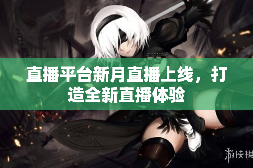 直播平台新月直播上线，打造全新直播体验