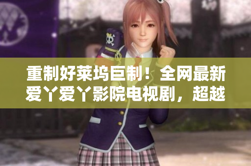 重制好莱坞巨制！全网最新爱丫爱丫影院电视剧，超越你的想像！