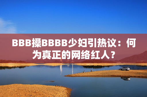 BBB搡BBBB少妇引热议：何为真正的网络红人？