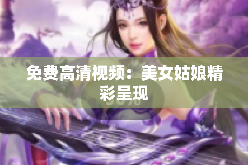 免费高清视频：美女姑娘精彩呈现
