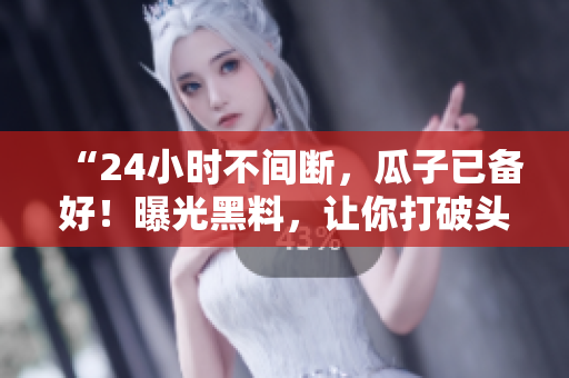 “24小时不间断，瓜子已备好！曝光黑料，让你打破头也想跟上！”