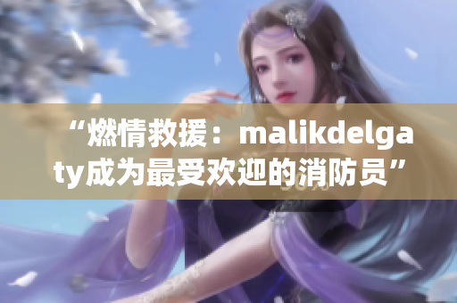 “燃情救援：malikdelgaty成为最受欢迎的消防员”