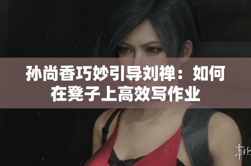 孙尚香巧妙引导刘禅：如何在凳子上高效写作业