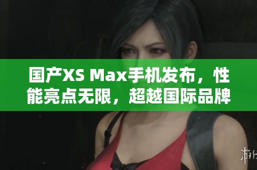 国产XS Max手机发布，性能亮点无限，超越国际品牌