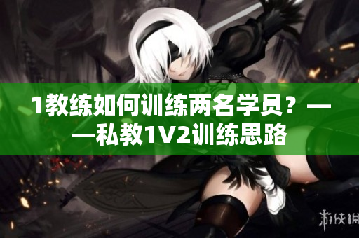 1教练如何训练两名学员？——私教1V2训练思路