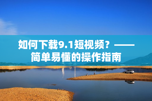 如何下载9.1短视频？——简单易懂的操作指南