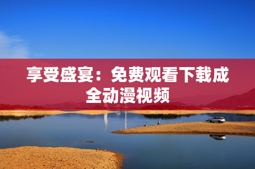 享受盛宴：免费观看下载成全动漫视频