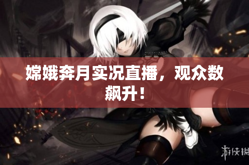 嫦娥奔月实况直播，观众数飙升！