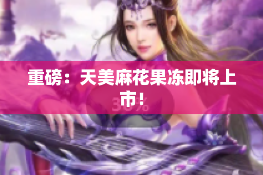 重磅：天美麻花果冻即将上市！