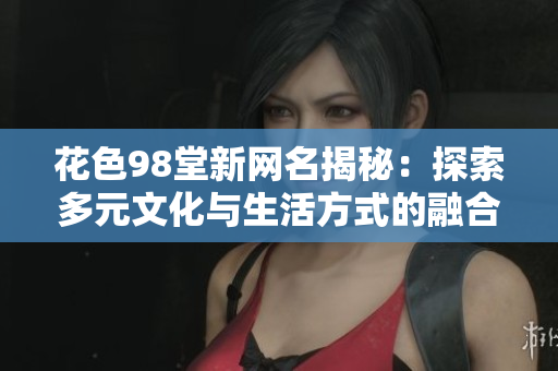 花色98堂新网名揭秘：探索多元文化与生活方式的融合创新