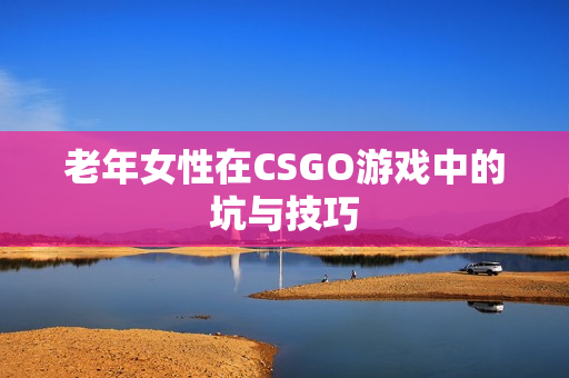 老年女性在CSGO游戏中的坑与技巧