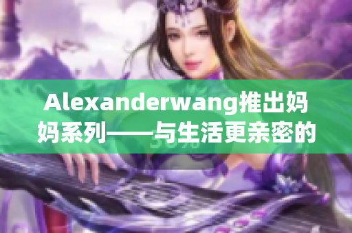 Alexanderwang推出妈妈系列——与生活更亲密的时尚