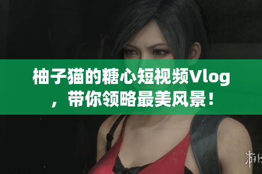 柚子猫的糖心短视频Vlog，带你领略最美风景！