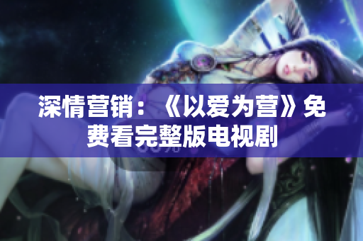 深情营销：《以爱为营》免费看完整版电视剧