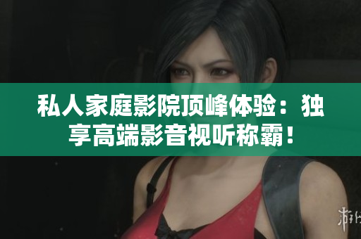 私人家庭影院顶峰体验：独享高端影音视听称霸！