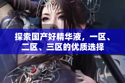 探索国产好精华液，一区、二区、三区的优质选择