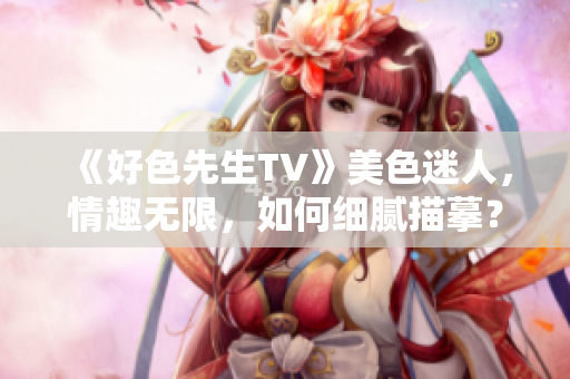 《好色先生TV》美色迷人，情趣无限，如何细腻描摹？