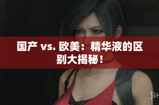 国产 vs. 欧美：精华液的区别大揭秘！