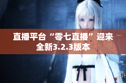 直播平台“零七直播”迎来全新3.2.3版本