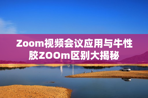 Zoom视频会议应用与牛性胶ZOOm区别大揭秘