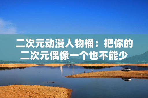 二次元动漫人物桶：把你的二次元偶像一个也不能少