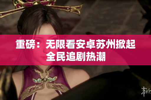 重磅：无限看安卓苏州掀起全民追剧热潮