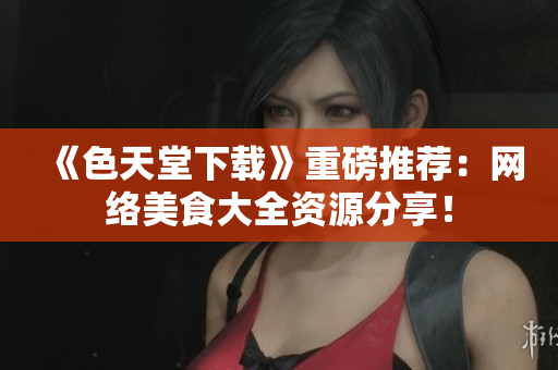 《色天堂下载》重磅推荐：网络美食大全资源分享！