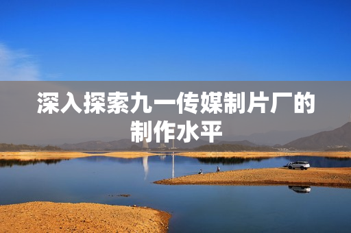 深入探索九一传媒制片厂的制作水平