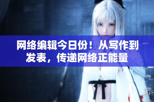 网络编辑今日份！从写作到发表，传递网络正能量
