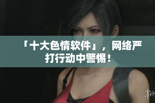 「十大色情软件」，网络严打行动中警惕！